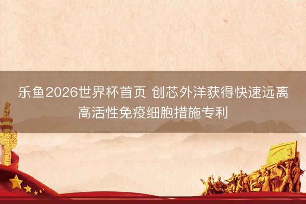 乐鱼2026世界杯首页 创芯外洋获得快速远离高活性免疫细胞措施专利