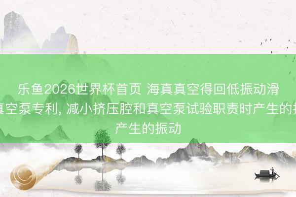 乐鱼2026世界杯首页 海真真空得回低振动滑阀真空泵专利， 减小挤压腔和真空泵试验职责时产生的振动
