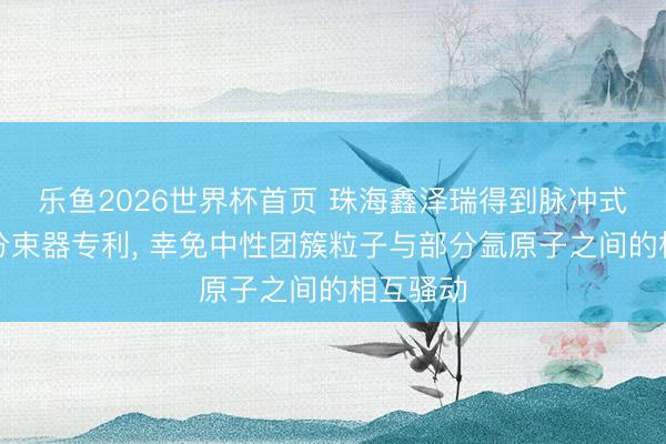 乐鱼2026世界杯首页 珠海鑫泽瑞得到脉冲式气流束分束器专利， 幸免中性团簇粒子与部分氩原子之间的相互骚动