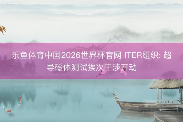 乐鱼体育中国2026世界杯官网 ITER组织: 超导磁体测试挨次干涉开动