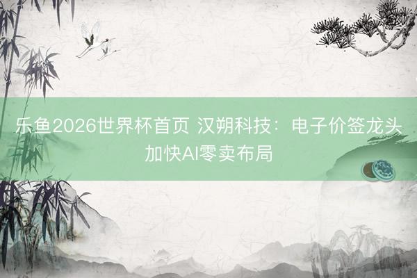 乐鱼2026世界杯首页 汉朔科技:电子价签龙头加快AI零卖布局