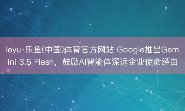 leyu·乐鱼(中国)体育官方网站 Google推出Gemini 3.5 Flash，鼓励AI智能体深远企业使命经由