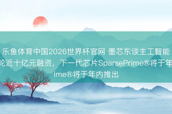 乐鱼体育中国2026世界杯官网 墨芯东谈主工智能完成C轮近十亿元融资，下一代芯片SparsePrime®将于年内推出