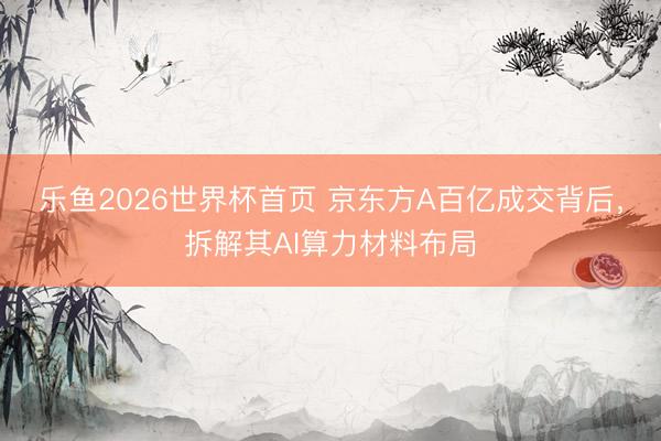 乐鱼2026世界杯首页 京东方A百亿成交背后，拆解其AI算力材料布局