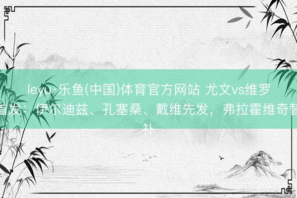leyu·乐鱼(中国)体育官方网站 尤文vs维罗纳首发：伊尔迪兹、孔塞桑、戴维先发，弗拉霍维奇替补