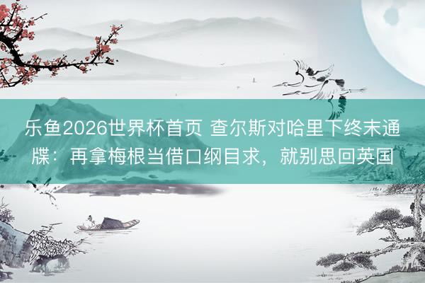 乐鱼2026世界杯首页 查尔斯对哈里下终末通牒：再拿梅根当借口纲目求，就别思回英国