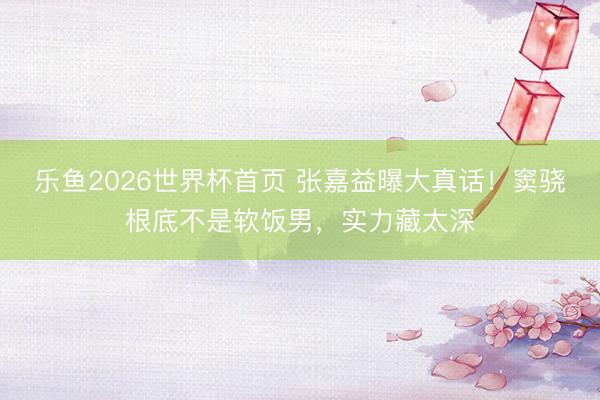 乐鱼2026世界杯首页 张嘉益曝大真话！窦骁根底不是软饭男，实力藏太深