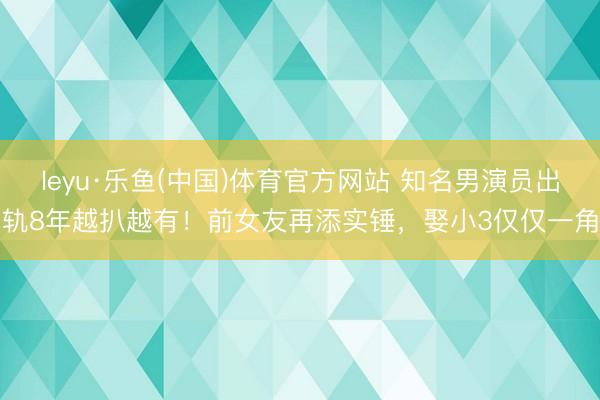 leyu·乐鱼(中国)体育官方网站 知名男演员出轨8年越扒越有！前女友再添实锤，娶小3仅仅一角