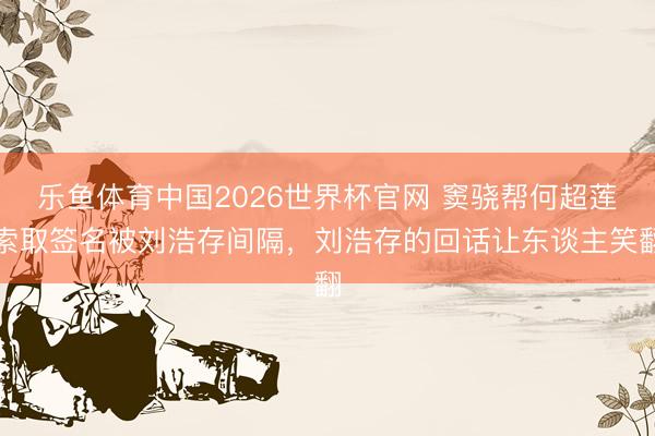 乐鱼体育中国2026世界杯官网 窦骁帮何超莲索取签名被刘浩存间隔，刘浩存的回话让东谈主笑翻
