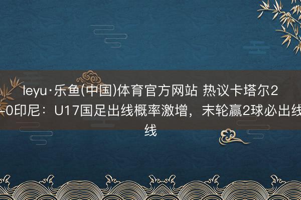 leyu·乐鱼(中国)体育官方网站 热议卡塔尔2-0印尼：U17国足出线概率激增，末轮赢2球必出线