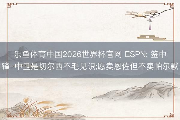 乐鱼体育中国2026世界杯官网 ESPN: 签中锋+中卫是切尔西不毛见识;愿卖恩佐但不卖帕尔默