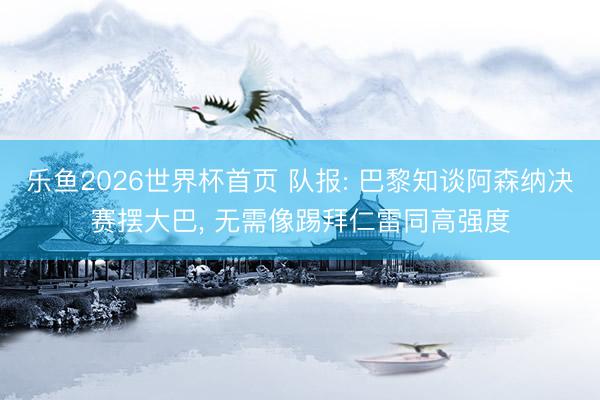 乐鱼2026世界杯首页 队报: 巴黎知谈阿森纳决赛摆大巴， 无需像踢拜仁雷同高强度