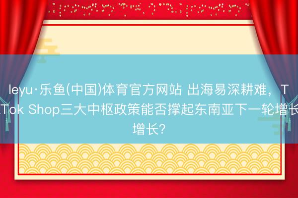 leyu·乐鱼(中国)体育官方网站 出海易深耕难，TikTok Shop三大中枢政策能否撑起东南亚下一轮增长？