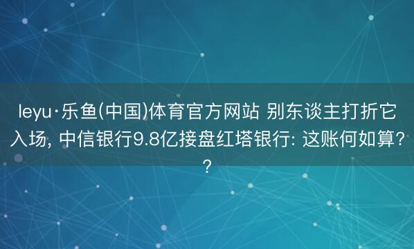 leyu·乐鱼(中国)体育官方网站 别东谈主打折它入场， 中信银行9.8亿接盘红塔银行: 这账何如算?