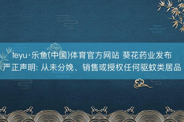 leyu·乐鱼(中国)体育官方网站 葵花药业发布严正声明: 从未分娩、销售或授权任何驱蚊类居品