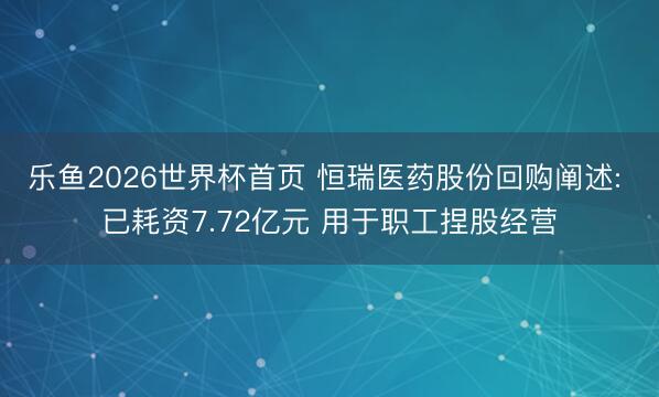 乐鱼2026世界杯首页 恒瑞医药股份回购阐述: 已耗资7.72亿元 用于职工捏股经营