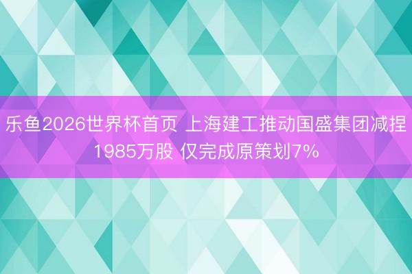 乐鱼2026世界杯首页 上海建工推动国盛集团减捏1985万股 仅完成原策划7%