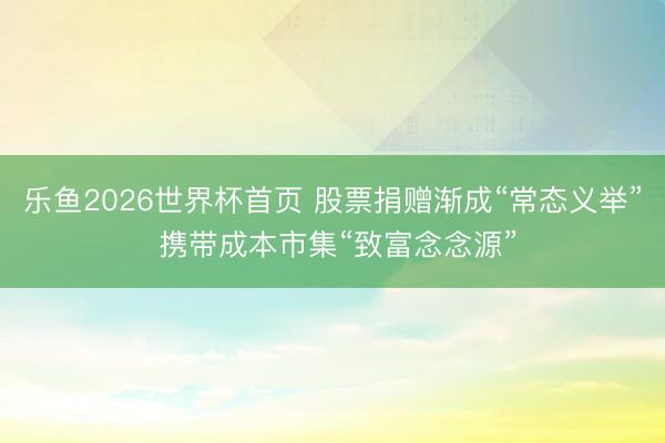 乐鱼2026世界杯首页 股票捐赠渐成“常态义举” 携带成本市集“致富念念源”