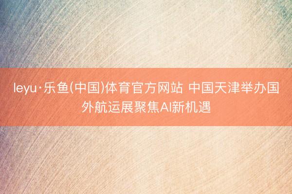 leyu·乐鱼(中国)体育官方网站 中国天津举办国外航运展聚焦AI新机遇