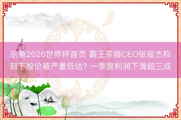 乐鱼2026世界杯首页 霸王茶姬CEO张俊杰称刻下股价被严重低估? 一季度利润下滑超三成