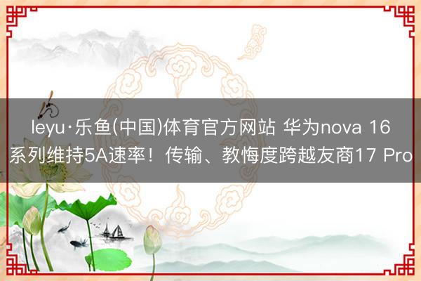 leyu·乐鱼(中国)体育官方网站 华为nova 16系列维持5A速率！传输、教悔度跨越友商17 Pro