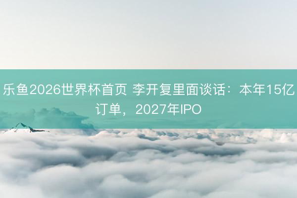 乐鱼2026世界杯首页 李开复里面谈话：本年15亿订单，2027年IPO