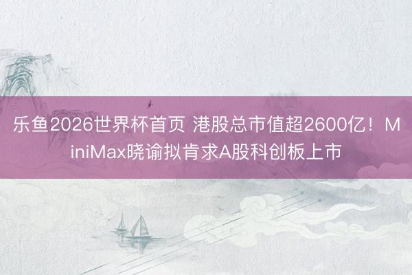乐鱼2026世界杯首页 港股总市值超2600亿!MiniMax晓谕拟肯求A股科创板上市