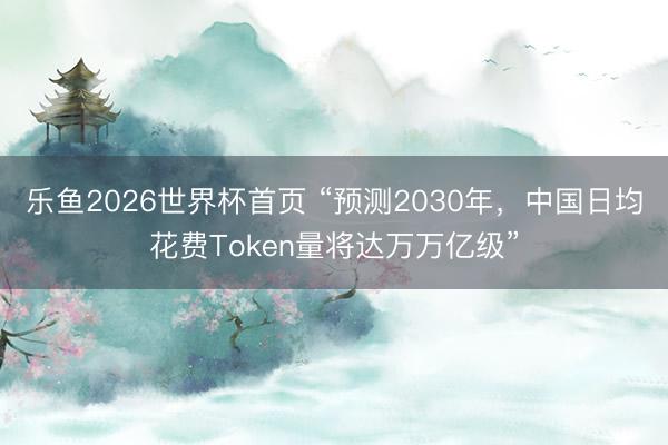 乐鱼2026世界杯首页 “预测2030年，中国日均花费Token量将达万万亿级”