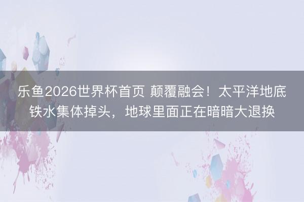 乐鱼2026世界杯首页 颠覆融会！太平洋地底铁水集体掉头，地球里面正在暗暗大退换