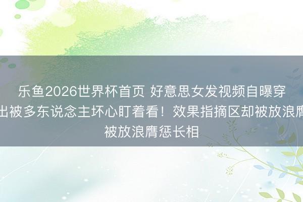 乐鱼2026世界杯首页 好意思女发视频自曝穿吊带外出被多东说念主坏心盯着看！效果指摘区却被放浪膺惩长相