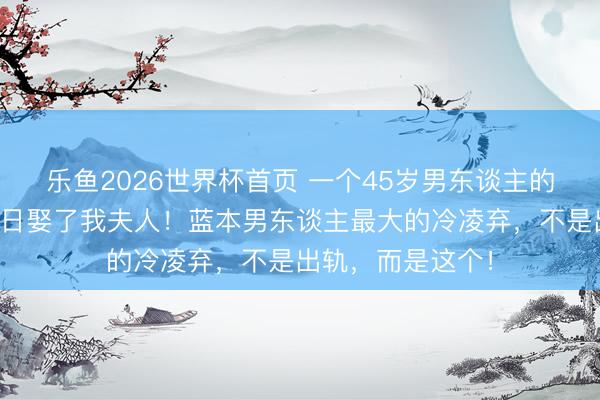乐鱼2026世界杯首页 一个45岁男东谈主的自述：我后悔昔日娶了我夫人！蓝本男东谈主最大的冷凌弃，不是出轨，而是这个！