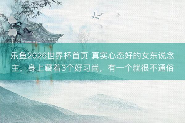 乐鱼2026世界杯首页 真实心态好的女东说念主，身上藏着3个好习尚，有一个就很不通俗