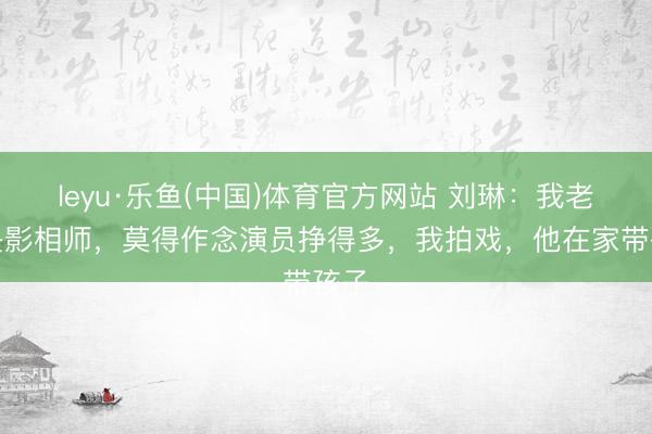 leyu·乐鱼(中国)体育官方网站 刘琳：我老公是影相师，莫得作念演员挣得多，我拍戏，他在家带孩子