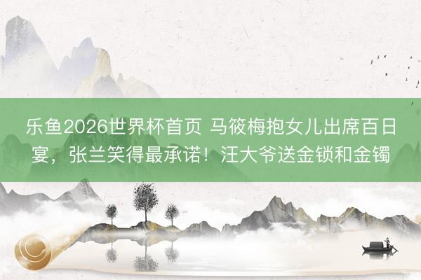 乐鱼2026世界杯首页 马筱梅抱女儿出席百日宴，张兰笑得最承诺！汪大爷送金锁和金镯