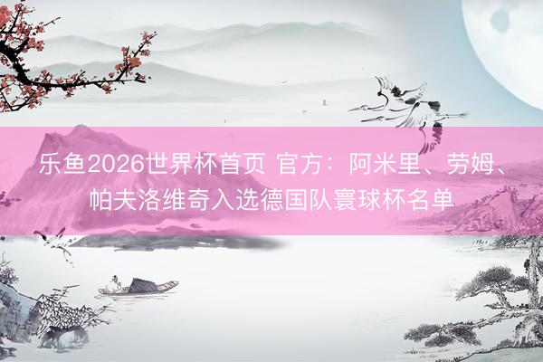 乐鱼2026世界杯首页 官方：阿米里、劳姆、帕夫洛维奇入选德国队寰球杯名单