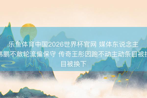 乐鱼体育中国2026世界杯官网 媒体东说念主：韩鹏不敢轮流偏保守 传奇王彤因跑不动主动条目被换下