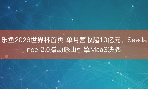 乐鱼2026世界杯首页 单月营收超10亿元，Seedance 2.0撑动怒山引擎MaaS决骤