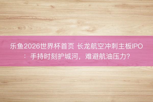 乐鱼2026世界杯首页 长龙航空冲刺主板IPO：手持时刻护城河，难避航油压力？