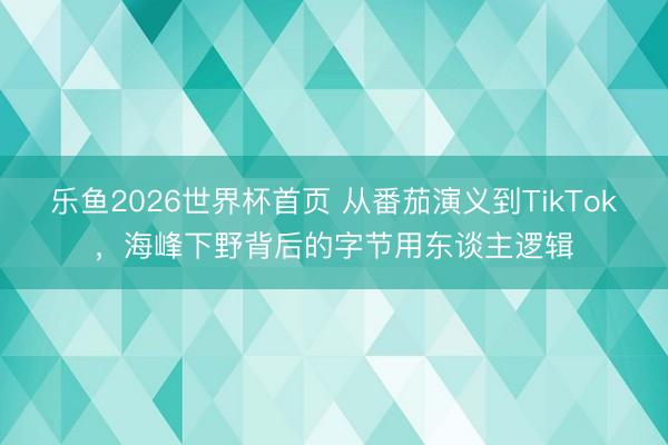 乐鱼2026世界杯首页 从番茄演义到TikTok,海峰下野背后的字节用东谈主逻辑