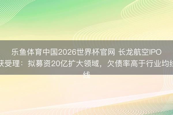乐鱼体育中国2026世界杯官网 长龙航空IPO获受理：拟募资20亿扩大领域，欠债率高于行业均线