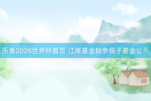 乐鱼2026世界杯首页 江岸基金拟参股子基金公示