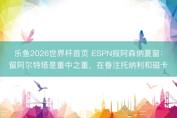 乐鱼2026世界杯首页 ESPN报阿森纳夏窗：留阿尔特塔是重中之重，在眷注托纳利和磁卡