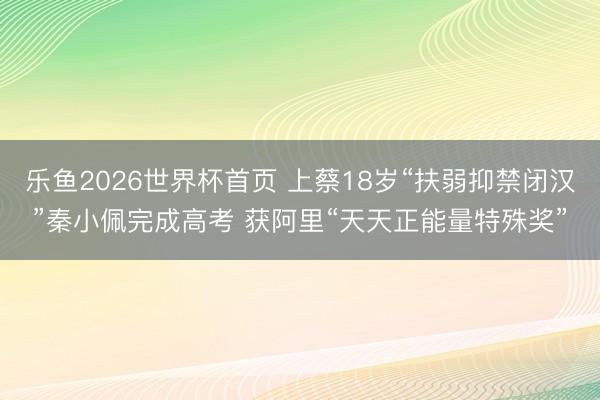 乐鱼2026世界杯首页 上蔡18岁“扶弱抑禁闭汉”秦小佩完成高考 获阿里“天天正能量特殊奖”