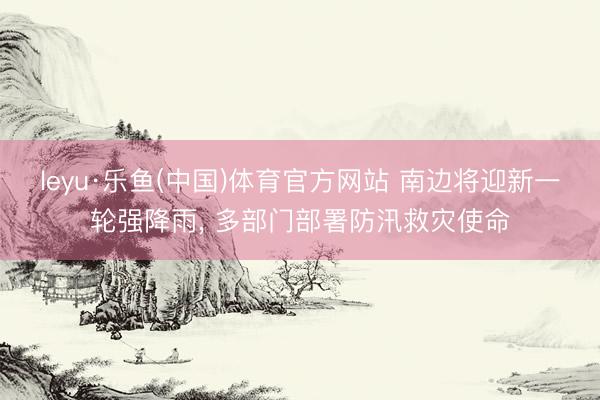 leyu·乐鱼(中国)体育官方网站 南边将迎新一轮强降雨， 多部门部署防汛救灾使命
