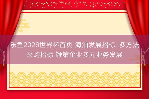 乐鱼2026世界杯首页 海油发展招标: 多方法采购招标 鞭策企业多元业务发展