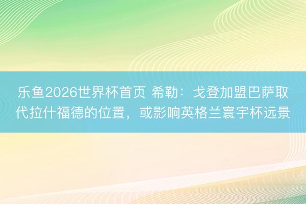 乐鱼2026世界杯首页 希勒：戈登加盟巴萨取代拉什福德的位置，或影响英格兰寰宇杯远景