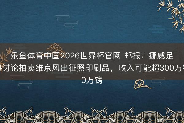 乐鱼体育中国2026世界杯官网 邮报：挪威足协讨论拍卖维京风出征照印刷品，收入可能超300万镑