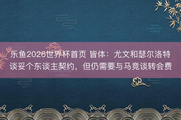 乐鱼2026世界杯首页 皆体：尤文和瑟尔洛特谈妥个东谈主契约，但仍需要与马竞谈转会费