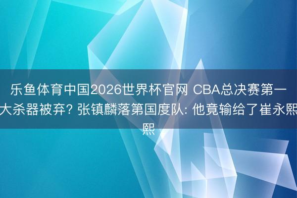 乐鱼体育中国2026世界杯官网 CBA总决赛第一大杀器被弃? 张镇麟落第国度队: 他竟输给了崔永熙