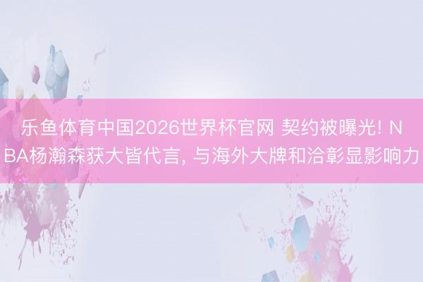 乐鱼体育中国2026世界杯官网 契约被曝光! NBA杨瀚森获大皆代言， 与海外大牌和洽彰显影响力